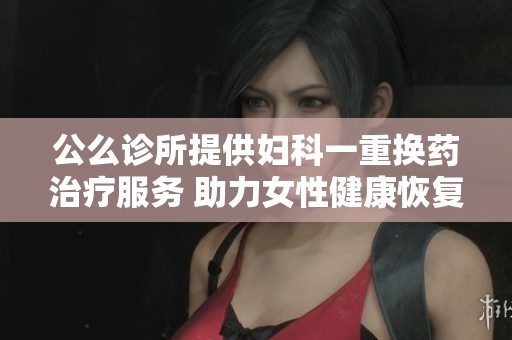公么诊所提供妇科一重换药治疗服务 助力女性健康恢复