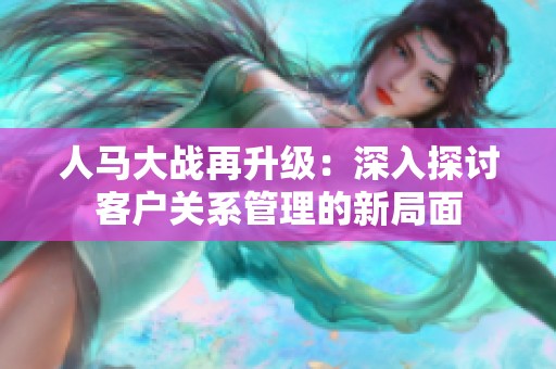 人马大战再升级：深入探讨客户关系管理的新局面