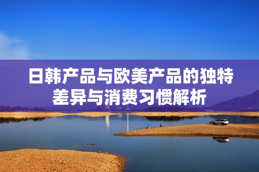 日韩产品与欧美产品的独特差异与消费习惯解析