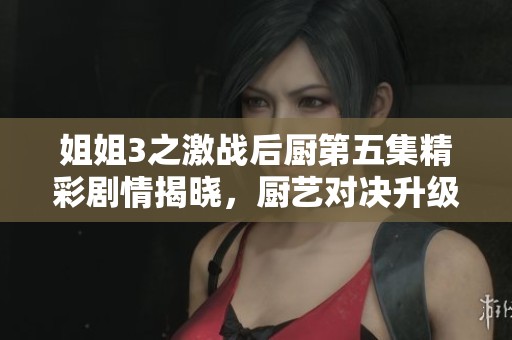 姐姐3之激战后厨第五集精彩剧情揭晓，厨艺对决升级！