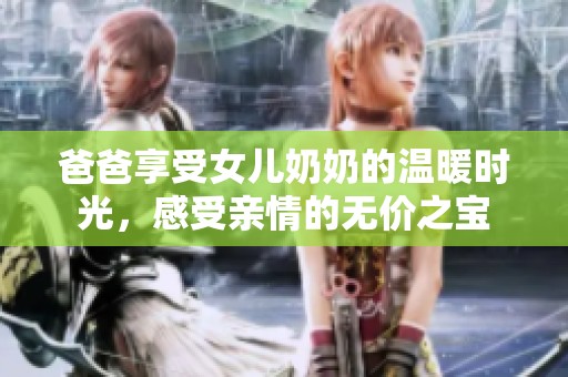 爸爸享受女儿奶奶的温暖时光，感受亲情的无价之宝