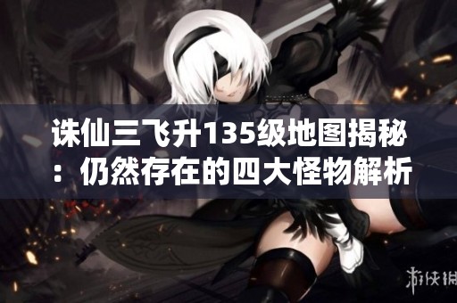 诛仙三飞升135级地图揭秘：仍然存在的四大怪物解析
