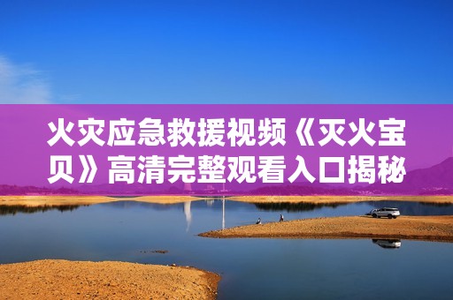 火灾应急救援视频《灭火宝贝》高清完整观看入口揭秘