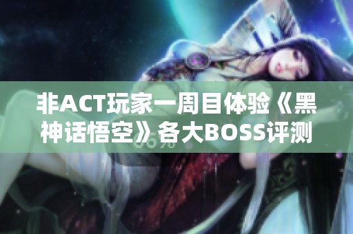 非ACT玩家一周目体验《黑神话悟空》各大BOSS评测与心得分析