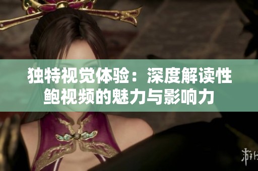 独特视觉体验：深度解读性鲍视频的魅力与影响力
