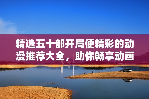 精选五十部开局便精彩的动漫推荐大全，助你畅享动画世界