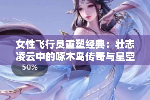 女性飞行员重塑经典：壮志凌云中的啄木鸟传奇与星空梦想