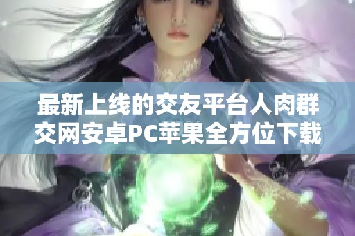 最新上线的交友平台人肉群交网安卓PC苹果全方位下载指南