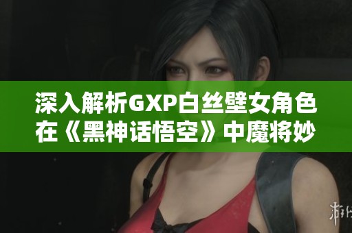 深入解析GXP白丝壁女角色在《黑神话悟空》中魔将妙音的高效打法策略