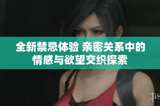 全新禁忌体验 亲密关系中的情感与欲望交织探索