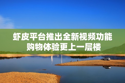 虾皮平台推出全新视频功能 购物体验更上一层楼