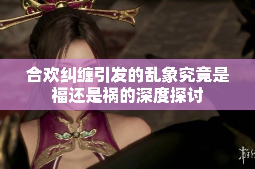 合欢纠缠引发的乱象究竟是福还是祸的深度探讨