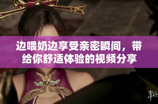 边喂奶边享受亲密瞬间，带给你舒适体验的视频分享