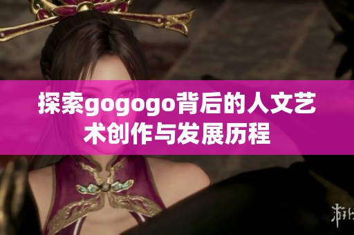 探索gogogo背后的人文艺术创作与发展历程