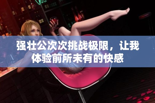 强壮公次次挑战极限，让我体验前所未有的快感