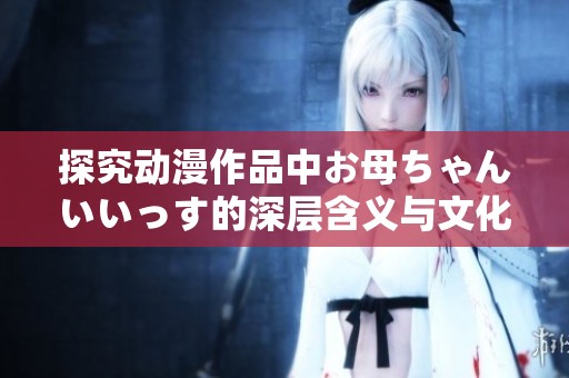 探究动漫作品中お母ちゃんいいっす的深层含义与文化背景