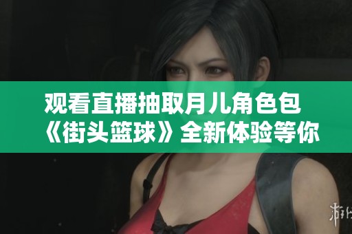观看直播抽取月儿角色包 《街头篮球》全新体验等你来参与