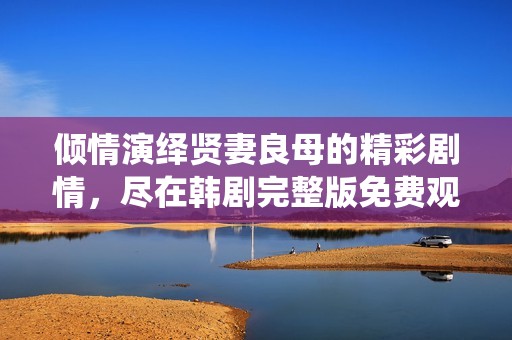 倾情演绎贤妻良母的精彩剧情，尽在韩剧完整版免费观看