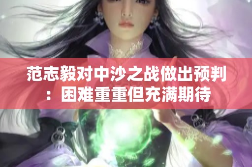 范志毅对中沙之战做出预判：困难重重但充满期待