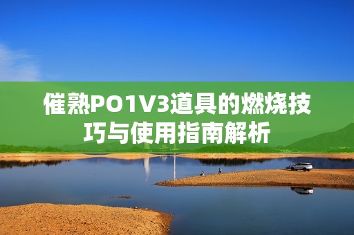 催熟PO1V3道具的燃烧技巧与使用指南解析