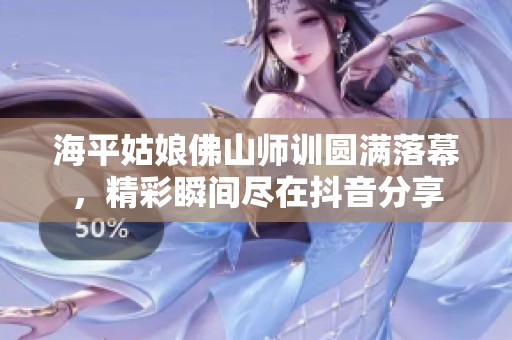 海平姑娘佛山师训圆满落幕，精彩瞬间尽在抖音分享