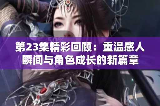 第23集精彩回顾：重温感人瞬间与角色成长的新篇章