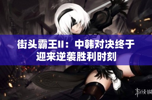 街头霸王II：中韩对决终于迎来逆袭胜利时刻