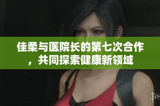 佳柔与医院长的第七次合作，共同探索健康新领域