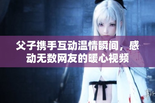 父子携手互动温情瞬间，感动无数网友的暖心视频