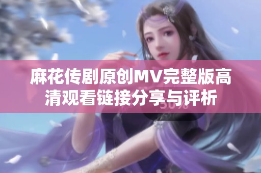 麻花传剧原创MV完整版高清观看链接分享与评析