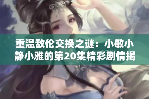 重温敌伦交换之谜：小敏小静小雅的第20集精彩剧情揭秘