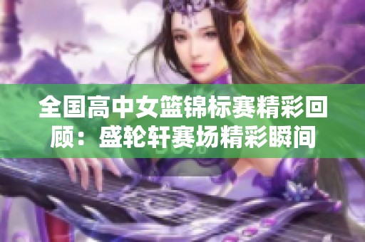 全国高中女篮锦标赛精彩回顾：盛轮轩赛场精彩瞬间