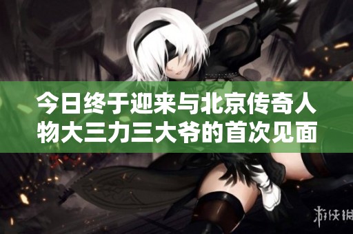 今日终于迎来与北京传奇人物大三力三大爷的首次见面时刻