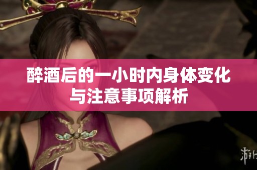 醉酒后的一小时内身体变化与注意事项解析