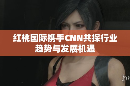 红桃国际携手CNN共探行业趋势与发展机遇