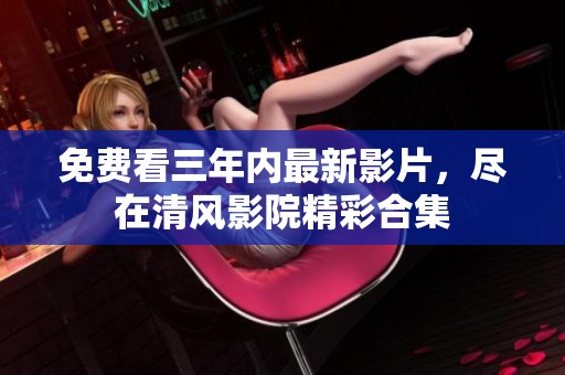 免费看三年内最新影片，尽在清风影院精彩合集