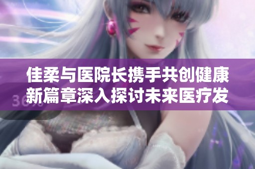 佳柔与医院长携手共创健康新篇章深入探讨未来医疗发展