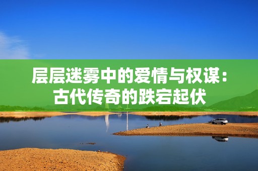 层层迷雾中的爱情与权谋：古代传奇的跌宕起伏