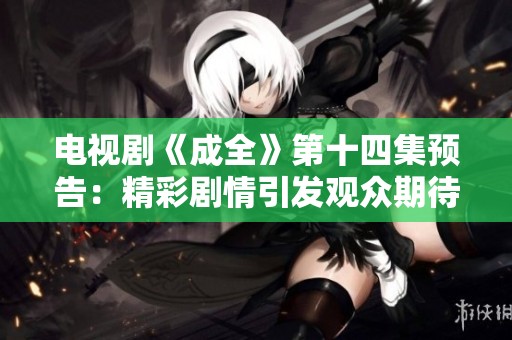 电视剧《成全》第十四集预告：精彩剧情引发观众期待