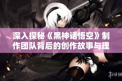 深入探秘《黑神话悟空》制作团队背后的创作故事与理念