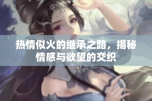 热情似火的继承之路，揭秘情感与欲望的交织
