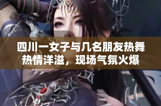 四川一女子与几名朋友热舞热情洋溢，现场气氛火爆