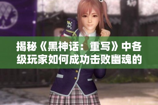 揭秘《黑神话：重写》中各级玩家如何成功击败幽魂的策略与技巧
