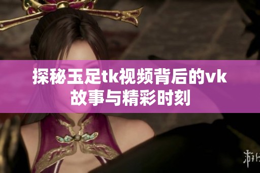 探秘玉足tk视频背后的vk故事与精彩时刻