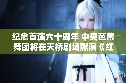 纪念首演六十周年 中央芭蕾舞团将在天桥剧场献演《红色娘子军》十场盛典