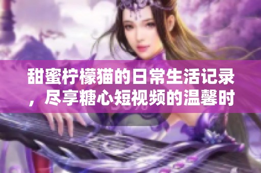 甜蜜柠檬猫的日常生活记录，尽享糖心短视频的温馨时刻
