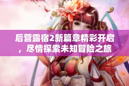 后营露宿2新篇章精彩开启，尽情探索未知冒险之旅