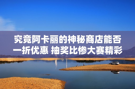 究竟阿卡丽的神秘商店能否一折优惠 抽奖比惨大赛精彩纷呈