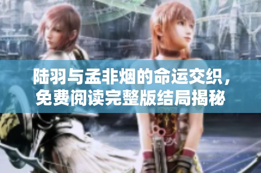陆羽与孟非烟的命运交织，免费阅读完整版结局揭秘