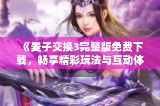《麦子交换3完整版免费下载，畅享精彩玩法与互动体验》